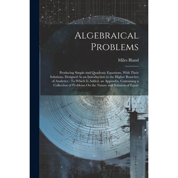 Algebraical Problems: Producing Simple and Quadratic Equations, With Their Solutions, Designed As an Introduction to the Higher Branches of Analytics: To Which Is Added, an Appendix, Containing a Coll