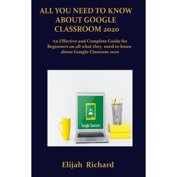 All You Need To Know About Google Classroom 2020: An Effective and Complete Guide for Beginners on All What they Need To