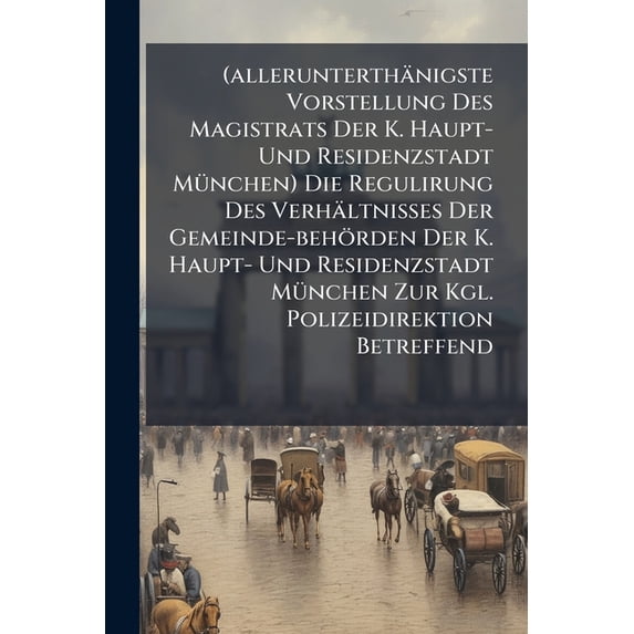 (allerunterthänigste Vorstellung Des Magistrats Der K. Haupt- Und Residenzstadt München) Die Regulirung Des Verhältnisses Der Gemeinde-behörden Der K. Haupt- Und Residenzstadt München Zur Kgl. Polizeidirektion Betreffend (Paperback)