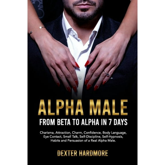 Alpha Male: FROM BETA TO ALPHA IN 7 DAYS: Charisma, Attraction, Charm, Confidence, Body Language, Eye Contact, Small Talk, Self-Discipline, Self-Hypnosis, Habits And Persuasion of a Real Alpha Male (P