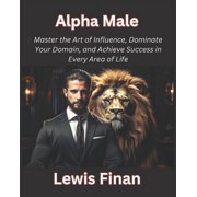 Alpha Male Master the Art of Influence, Dominate Your Domain, and Achieve Success in Every Area of Life Paperback