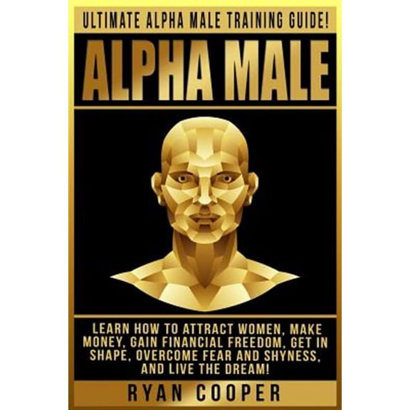 Alpha Male: Ultimate Alpha Male Training Guide! Learn How To Attract Women, Make Money, Gain Financial Freedom, Get In Shape, Overcome Fear And Shyness, And Live The Dream! (Paperback)