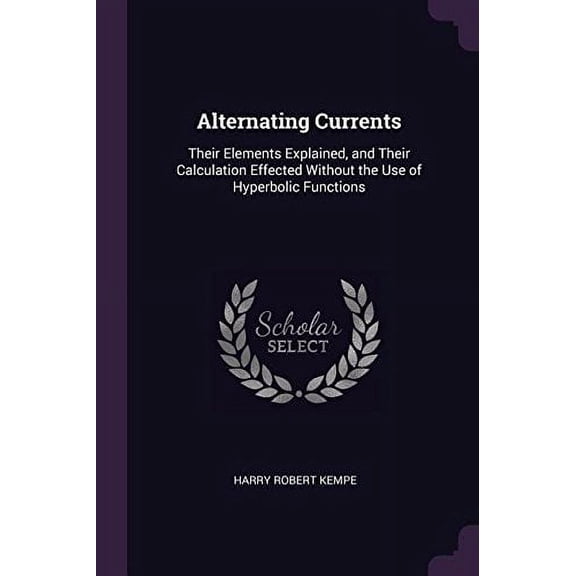 Alternating Currents: Their Elements Explained, and Their Calculation Effected Without the Use of Hyperbolic Functions Paperback 1377362671 9781377362670 Harry Robert Kempe