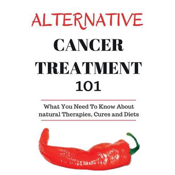 Alternative Cancer Treatment 101: Alternative Treatments for Beginners - Cancer Alternative 101 - Basic Overview of Natural Therapies, Cures and Diets