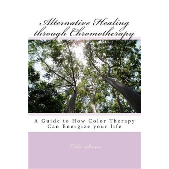 Alternative Healing Through Chromotherapy : A Guide to How Color Therapy Can Energize Your Life