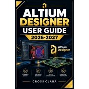 Altium Designer User Guide 2026-2027 Master Schematic Capture, PCB Layout, Component Libraries, Routing, 3D Visualizati, Paperback