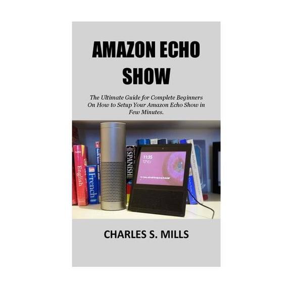 Amazon Echo Show: The Ultimate Guide for Complete Beginners On How to Setup Your Amazon Echo Show in Few Minutes. (Paperback)