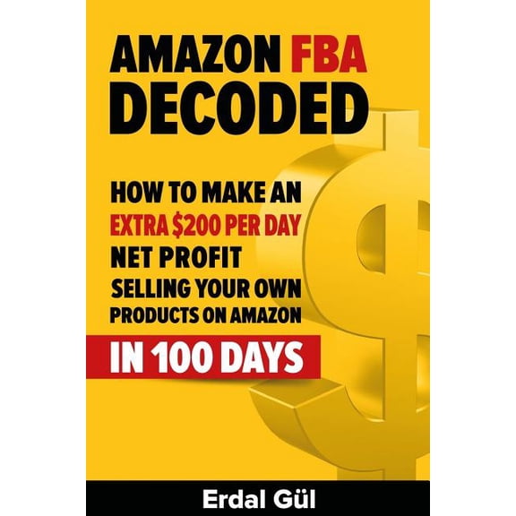 Amazon FBA Decoded: How to Make an Extra $200 per Day Net Profit Selling Your Own Products on Amazon in 100 Days Paperback Erdal Gul