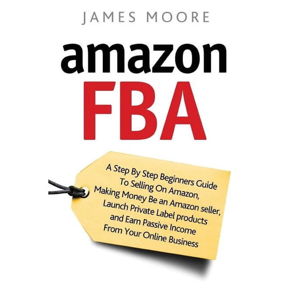 Amazon FBA: A Step by Step Beginner's Guide To Selling on Amazon, Making Money, Be an Amazon Seller, Launch Private Label Products, and Earn Passive Income From Your Online Business (Paperback)