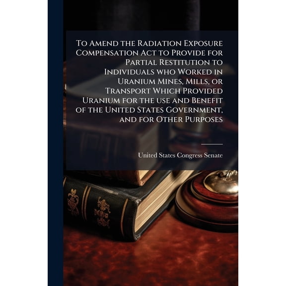 To Amend the Radiation Exposure Compensation Act to Provide for Partial Restitution to Individuals who Worked in Uranium Mines, Mills, or Transport Which Provided Uranium for the use and Benefit of the United States Government, and for Other Purposes (Paperback)