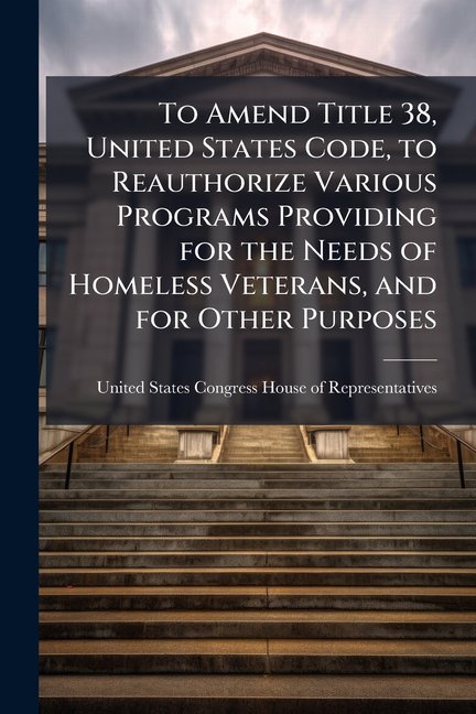 To Amend Title 38, United States Code, to Reauthorize Various Programs Providing for the Needs of Homeless Veterans, and for Other Purposes. - Scholar Paperback