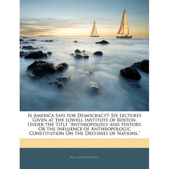 Is America Safe for Democracy?: Six Lectures Given at the Lowell Institute of Boston, Under the Title 'Anthropology and History, Or the Influence of . Constitution On the Destinies of Na 1144860148