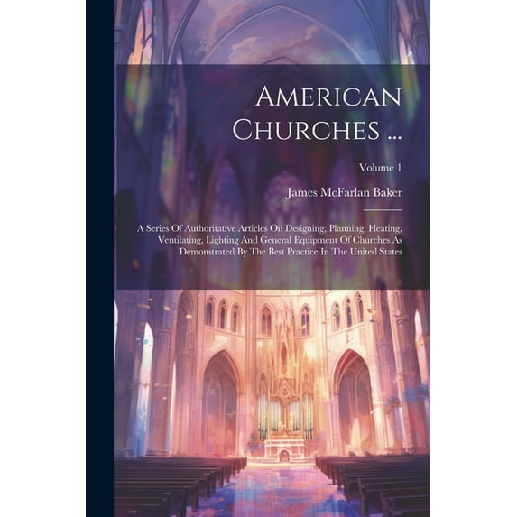American Churches ...: A Series Of Authoritative Articles On Designing, Planning, Heating, Ventilating, Lighting And General Equipment Of Churches As Demonstrated By The Best Practice In The United St