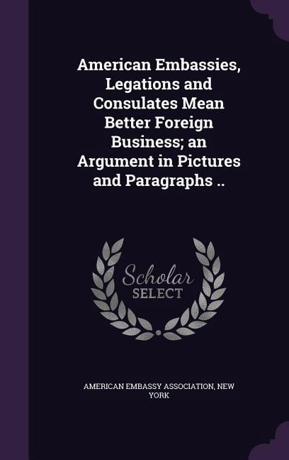 American Embassies, Legations and Consulates Mean Better Foreign Business; an Argument in Pictures and Paragraphs .. (Hardcover)