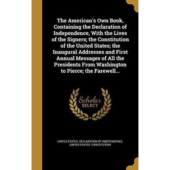 The Americans Own Book, Containing the Declaration of Independence, With the Lives of the Signers; the Constitution of the United States; the . From Washington to Pierce; the Farewell. 1360239588