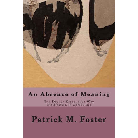 An Absence of Meaning: The Deeper Reasons for Why Civilization is Unraveling Paperback 1508516022 9781508516026 Patrick M. Foster
