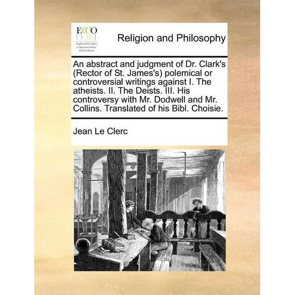 An Abstract and Judgment of Dr. Clark's (Rector of St. James's) Polemical or Controversial Writings Against I. the Atheists. II. the Deists. III. His Controversy with Mr. Dodwell and Mr. Collins. Tran