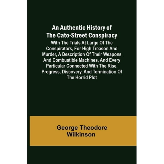 An Authentic History of the Cato-Street Conspiracy; With the trials at large of the conspirators, for high treason and murder, a description of their weapons and combustible machines, and every particular connected with the rise, progress, discovery, and t (Paperback)