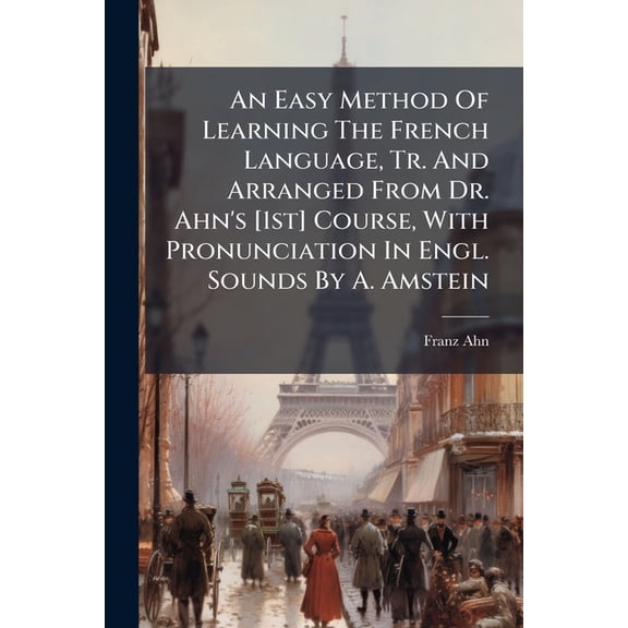 An Easy Method Of Learning The French Language, Tr. And Arranged From Dr. Ahn's [1st] Course, With Pronunciation In Engl. Sounds By A. Amstein (Paperback)