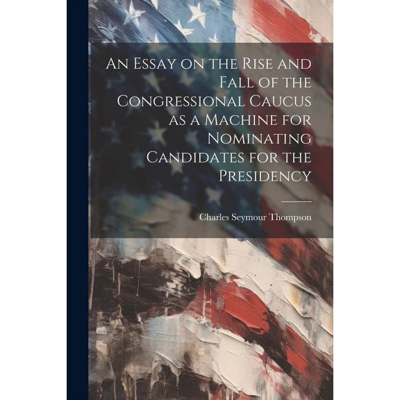 An Essay on the Rise and Fall of the Congressional Caucus as a Machine for Nominating Candidates for the Presidency (Paperback)