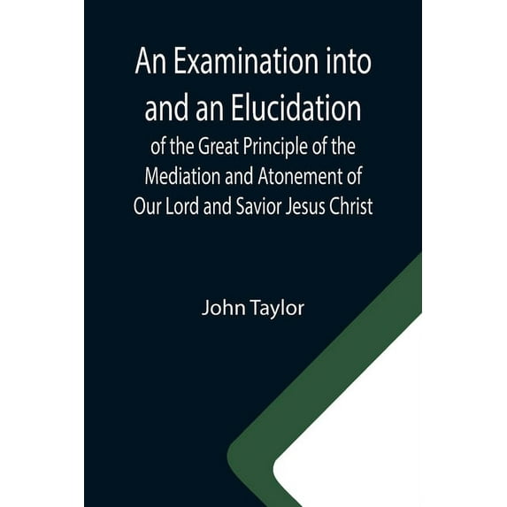 An Examination into and an Elucidation of the Great Principle of the Mediation and Atonement of Our Lord and Savior Jesu, (Paperback)