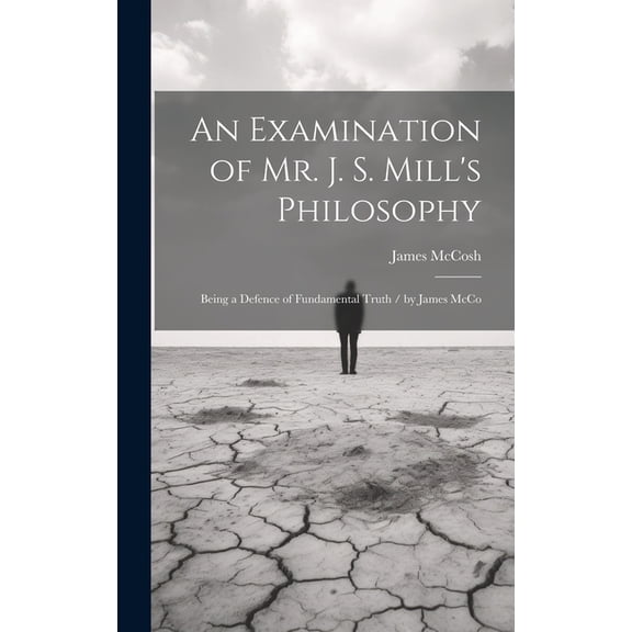An Examination of Mr. J. S. Mill's Philosophy: Being a Defence of Fundamental Truth / by James McCo, (Hardcover)
