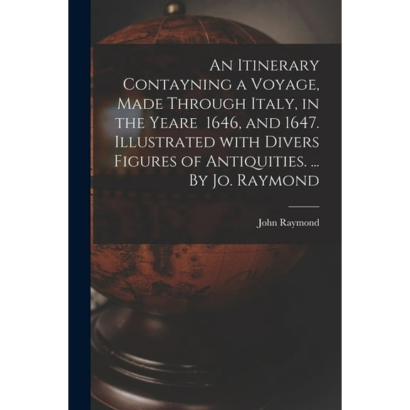 An Itinerary Contayning a Voyage, Made Through Italy, in the Yeare 1646, and 1647. Illustrated With Divers Figures of Antiquities. ... By Jo. Raymond