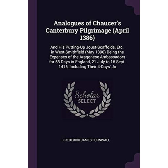 Analogues of Chaucers Canterbury Pilgrimage April 1386 : And His Putting-Up Joust-Scaffolds, Etc., in West-Smithfield May 1390 Being the Expenses . to 16 Sept. 1415, Including Their 137795692X