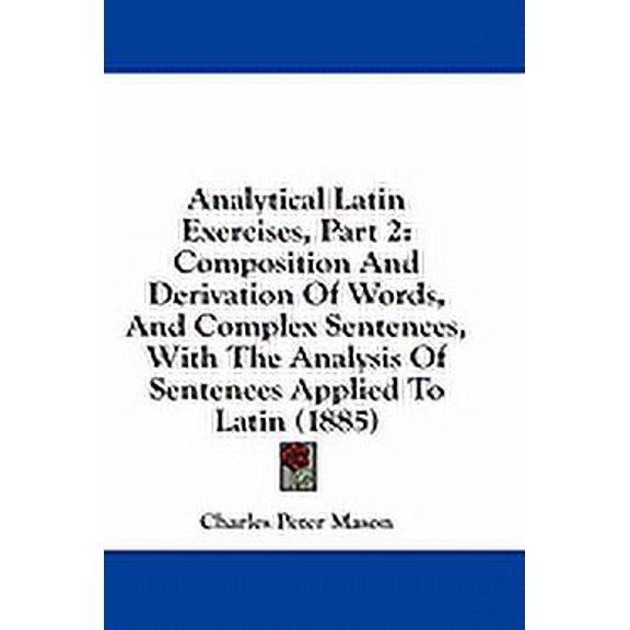 Analytical Latin Exercises, Part 2 : Composition And Derivation Of Words, And Complex Sentences, With The Analysis Of Sentences Applied To Latin (1885) (Paperback)