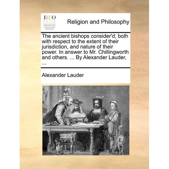 The Ancient Bishops Consider'd; Both with Respect to the Extent of Their Jurisdiction, and Nature of Their Power. in Answer to Mr. Chillingworth and Others. ... by Alexander Lauder, ... (Paperback)