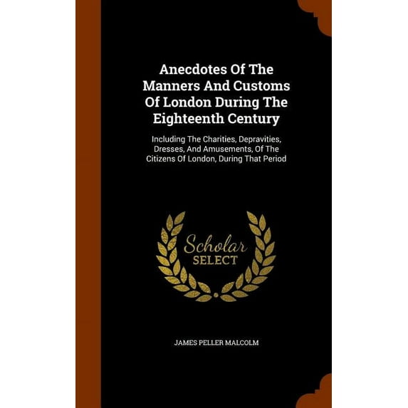 Anecdotes Of The Manners And Customs Of London During The Eighteenth Century : Including The Charities, Depravities, Dresses, And Amusements, Of The Citizens Of London, During That Period (Hardcover)