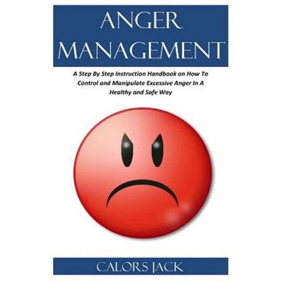 Anger Management: A Step by Step Instruction Handbook on How to Control and Manipulate Excessive Anger in a Healthy and Safe Way