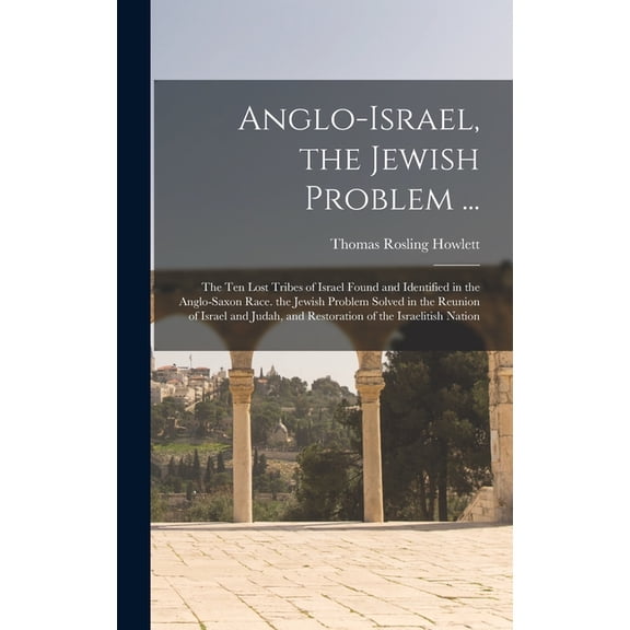 Anglo-Israel, the Jewish Problem ...: The Ten Lost Tribes of Israel Found and Identified in the Anglo-Saxon Race. the Jewish Problem Solved in the Reunion of Israel and Judah, and Restoration of the I