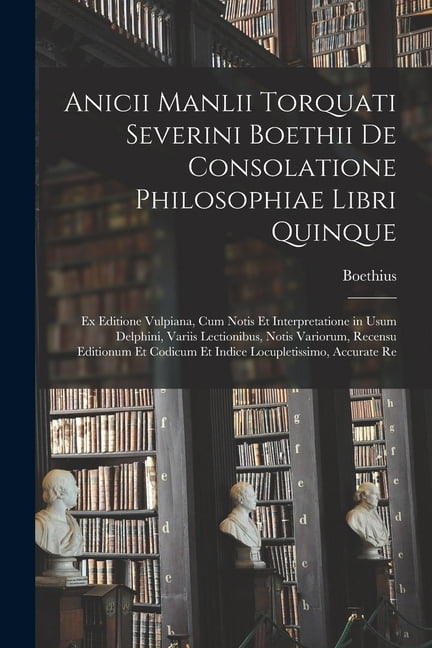 Anicii Manlii Torquati Severini Boethii De Consolatione Philosophiae Libri Quinque: Ex Editione Vulpiana, Cum Notis Et Interpretatione in Usum Delphini, Variis Lectionibus, Notis Variorum, Recensu Edi