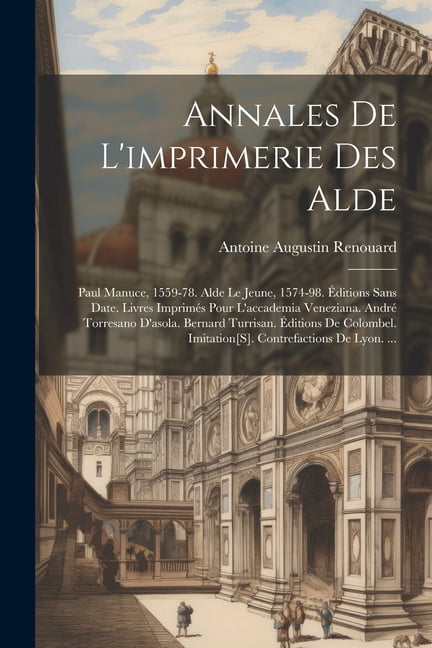 Annales De L'imprimerie Des Alde: Paul Manuce, 1559-78. Alde Le Jeune, 1574-98. Éditions Sans Date. Livres Imprimés Pour L'accademia Veneziana. André Torresano D'asola. Bernard Turrisan. Éditions De C