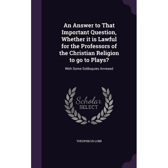 An Answer to That Important Question, Whether it is Lawful for the Professors of the Christian Religion to go to Plays? : With Some Soliloquies Annexed (Hardcover)