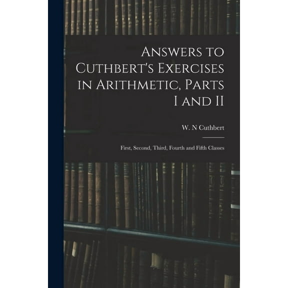 Answers to Cuthbert's Exercises in Arithmetic, Parts I and II: First, Second, Third, Fourth and Fifth Classes, (Paperback)