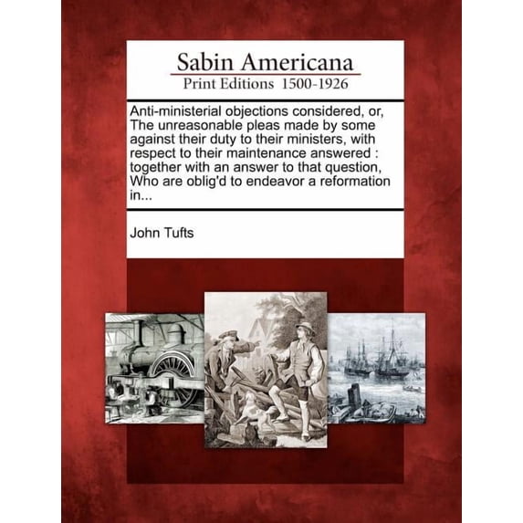 Anti-Ministerial Objections Considered, Or, the Unreasonable Pleas Made by Some Against Their Duty to Their Ministers, with Respect to Their Maintenance Answered : Together with an Answer to That Question, Who Are Oblig'd to Endeavor a Reformation In... (Paperback)