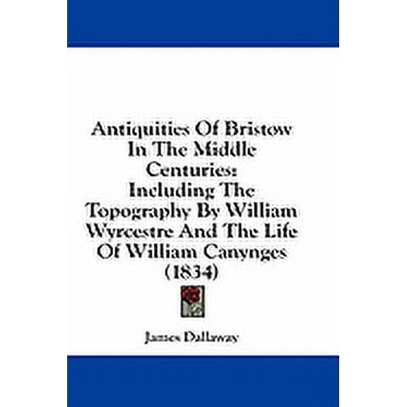 Antiquities Of Bristow In The Middle Centuries : Including The Topography By William Wyrcestre And The Life Of William Canynges (1834) (Paperback)