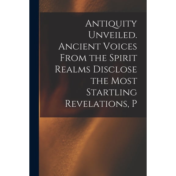 Antiquity Unveiled. Ancient Voices From the Spirit Realms Disclose the Most Startling Revelations, P, (Paperback)