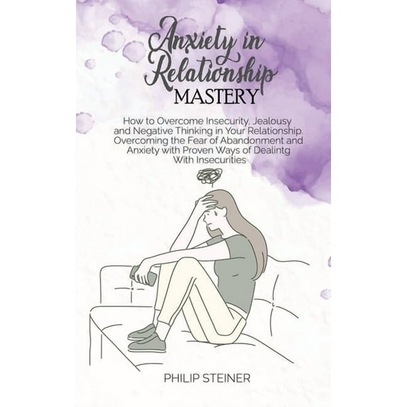 Anxiety In Relationship Mastery: How to Overcome Insecurity, Jealousy and Negative Thinking in Your Relationship. Overcoming the Fear of Abandonment and Anxiety with Proven Ways of Dealing With Insecu