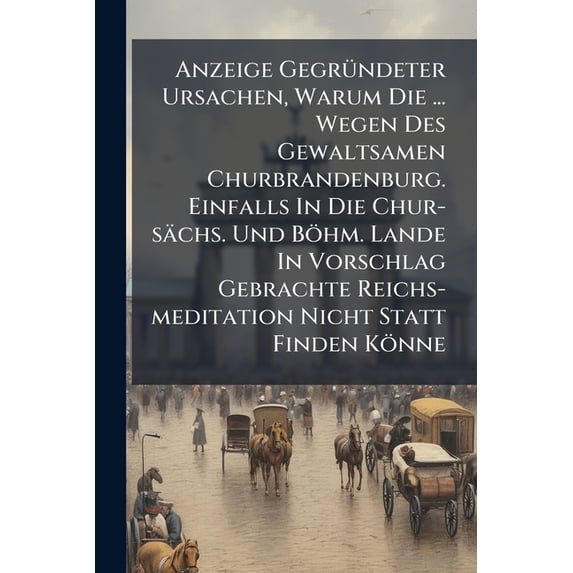 Anzeige Gegründeter Ursachen, Warum Die ... Wegen Des Gewaltsamen Churbrandenburg. Einfalls In Die Chur-sächs. Und Böhm. Lande In Vorschlag Gebrachte Reichs-meditation Nicht Statt Finden Könne (Paperback)