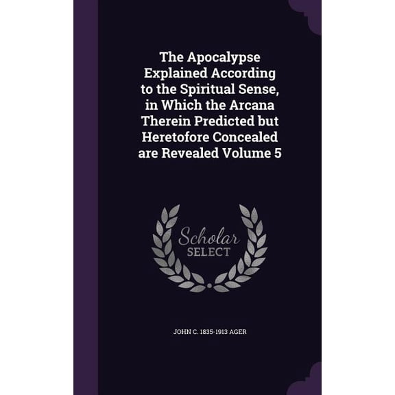The Apocalypse Explained According to the Spiritual Sense, in Which the Arcana Therein Predicted but Heretofore Concealed are Revealed Volume 5 (Hardcover)