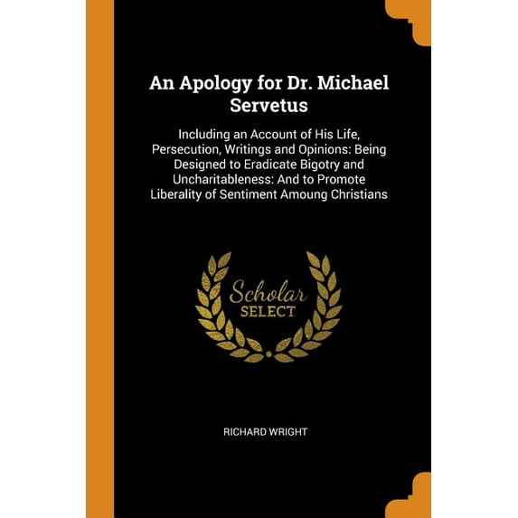 An Apology for Dr. Michael Servetus: Including an Account of His Life, Persecution, Writings and Opinions: Being Designed to Eradicate Bigotry and . Liberality of Sentiment Amoung Christ 0343820315
