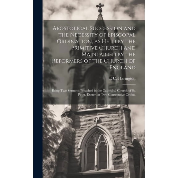 Apostolical Succession and the Necessity of Episcopal Ordination, as Held by the Primitive Church and Maintained by the Reformers of the Church of England : Being two Sermons Preached in the Cathedral Church of St. Peter, Exeter, at two Consecutive Ordina (Hardcover)