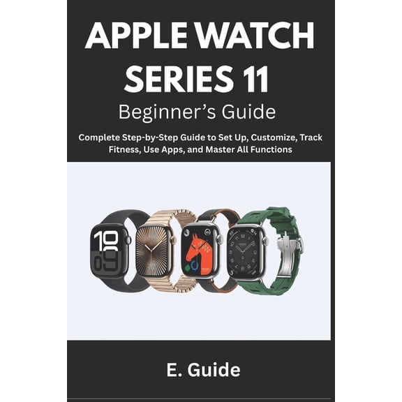 Apple Watch Series 11 Beginner's Guide: Complete Step-by-Step Instructions to Set Up, Customize, Track Fitness, Use, (Paperback)