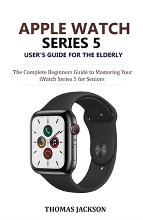 Apple Watch Series 5 User's Guide for the Elderly: The Complete Beginners Guide to Mastering ...