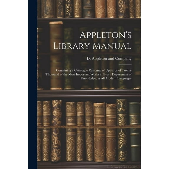 Appleton's Library Manual: Containing a Catalogue Raisonne of Upwards of Twelve Thousand of the Most Important Works in , (Paperback)