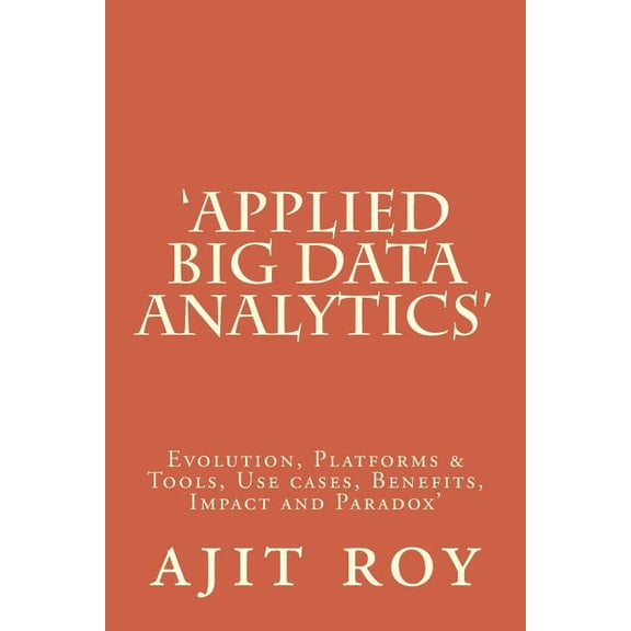 Applied Big Data Analytics: Evolution, Platforms Tools, Use cases, Benefits, Impact and Paradox Big Data Analytics-Series-3 Paperback 1516963148 9781516963140 Mr ajit kumar roy, Mr ajit kumar