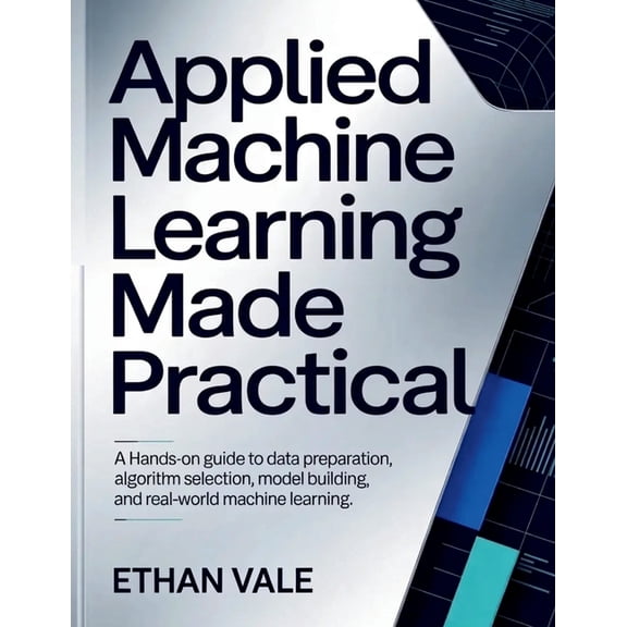 Applied Machine Learning Made Practical: A Hands-On Guide to Data Preparation, Algorithm Selection, Model Building, and , (Paperback)